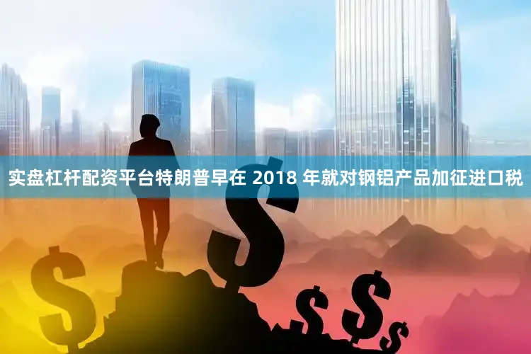 实盘杠杆配资平台特朗普早在 2018 年就对钢铝产品加征进口税