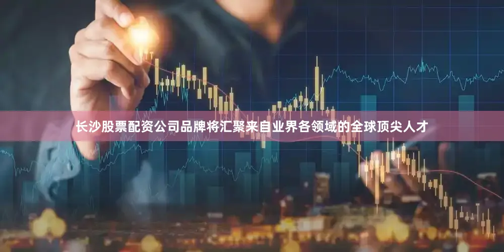 长沙股票配资公司品牌将汇聚来自业界各领域的全球顶尖人才