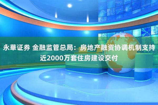 永華证券 金融监管总局：房地产融资协调机制支持近2000万套住房建设交付