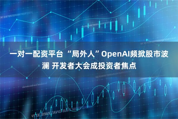 一对一配资平台 “局外人”OpenAI频掀股市波澜 开发者大会成投资者焦点