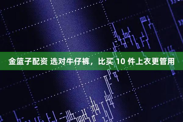 金篮子配资 选对牛仔裤,比买 10 件上衣更管用