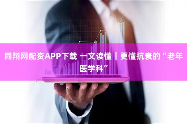 同翔网配资APP下载 一文读懂｜更懂抗衰的“老年医学科”
