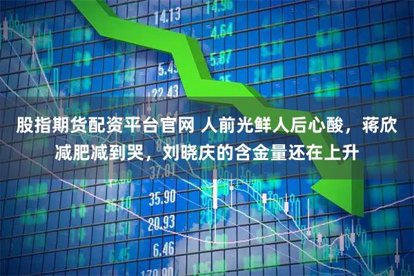 股指期货配资平台官网 人前光鲜人后心酸，蒋欣减肥减到哭，刘晓庆的含金量还在上升