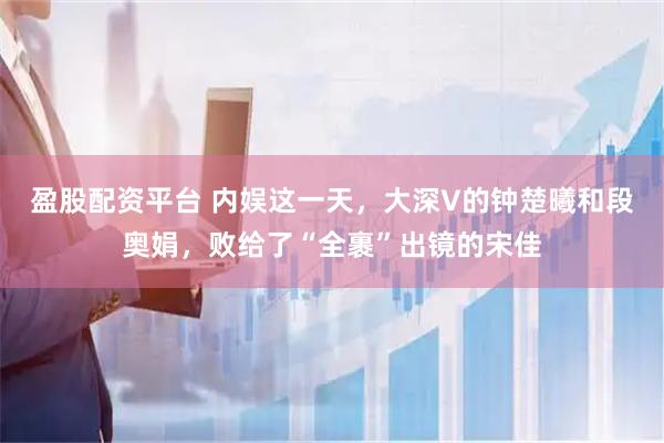 盈股配资平台 内娱这一天，大深V的钟楚曦和段奥娟，败给了“全裹”出镜的宋佳