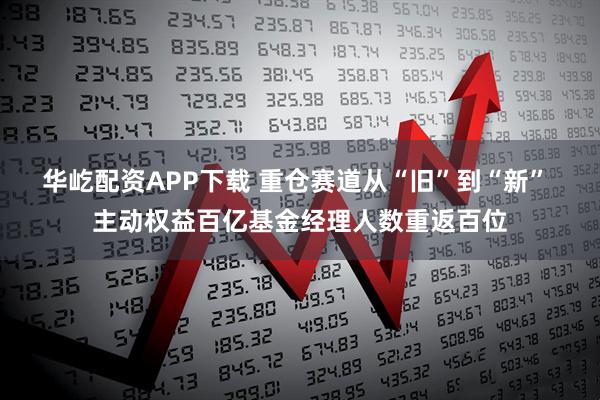 华屹配资APP下载 重仓赛道从“旧”到“新” 主动权益百亿基金经理人数重返百位