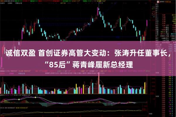 诚信双盈 首创证券高管大变动：张涛升任董事长，“85后”蒋青峰履新总经理