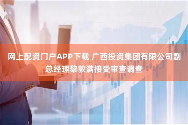 网上配资门户APP下载 广西投资集团有限公司副总经理黎敦满接受审查调查