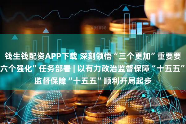钱生钱配资APP下载 深刻领悟“三个更加”重要要求 坚决落实“六个强化”任务部署 | 以有力政治监督保障“十五五”顺利开局起步