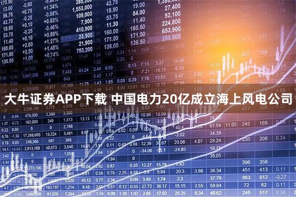 大牛证券APP下载 中国电力20亿成立海上风电公司