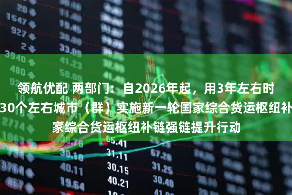 领航优配 两部门：自2026年起，用3年左右时间集中力量支持30个左右城市（群）实施新一轮国家综合货运枢纽补链强链提升行动