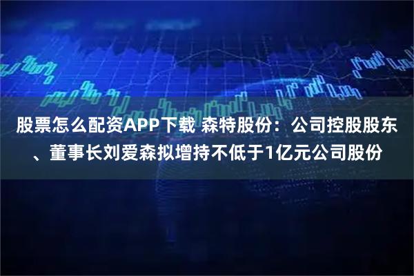 股票怎么配资APP下载 森特股份：公司控股股东、董事长刘爱森拟增持不低于1亿元公司股份