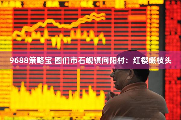 9688策略宝 图们市石岘镇向阳村：红樱缀枝头