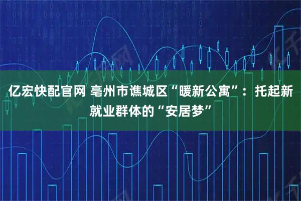 亿宏快配官网 亳州市谯城区“暖新公寓”：托起新就业群体的“安居梦”