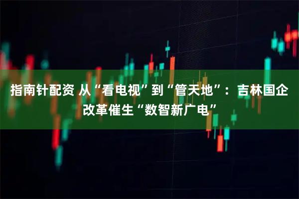 指南针配资 从“看电视”到“管天地”：吉林国企改革催生“数智新广电”