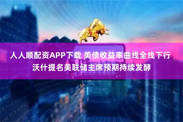 人人顺配资APP下载 美债收益率曲线全线下行 沃什提名美联储主席预期持续发酵