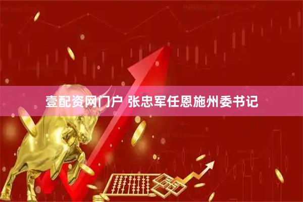 壹配资网门户 张忠军任恩施州委书记