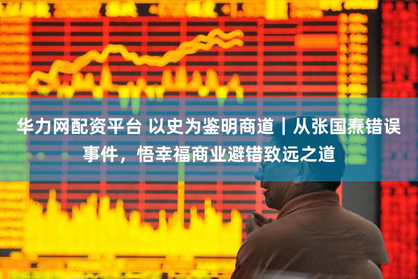 华力网配资平台 以史为鉴明商道｜从张国焘错误事件，悟幸福商业避错致远之道