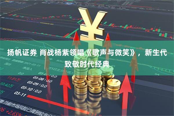 扬帆证券 肖战杨紫领唱《歌声与微笑》，新生代致敬时代经典