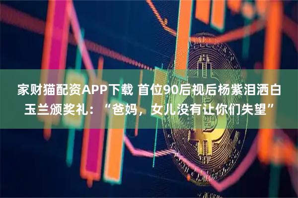 家财猫配资APP下载 首位90后视后杨紫泪洒白玉兰颁奖礼：“爸妈，女儿没有让你们失望”