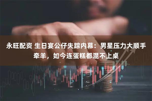 永旺配资 生日宴公仔失踪内幕：男星压力大顺手牵羊，如今连蛋糕都混不上桌