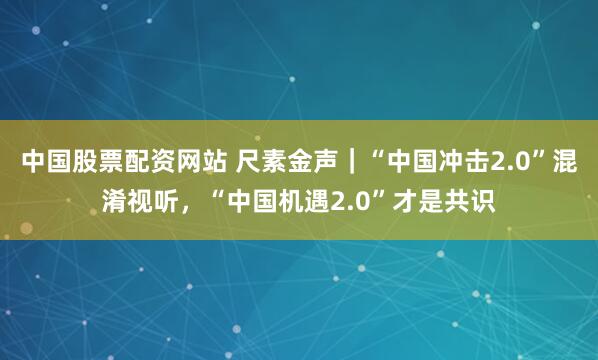 中国股票配资网站 尺素金声｜“中国冲击2.0”混淆视听，“中国机遇2.0”才是共识