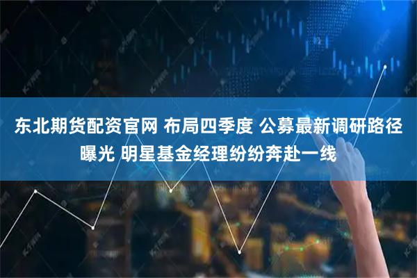 东北期货配资官网 布局四季度 公募最新调研路径曝光 明星基金经理纷纷奔赴一线